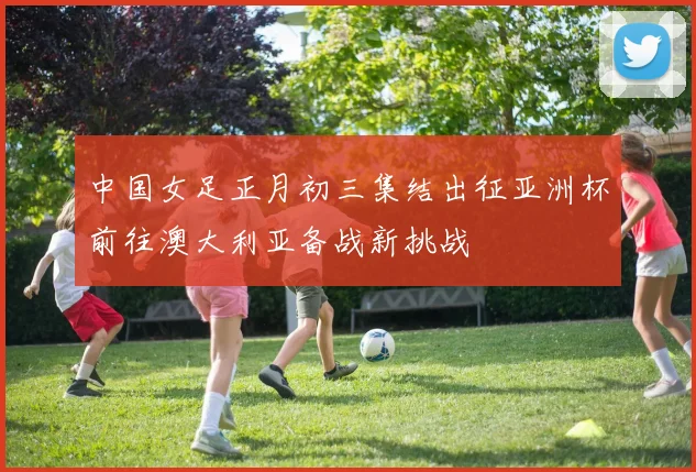 中国女足正月初三集结出征亚洲杯前往澳大利亚备战新挑战