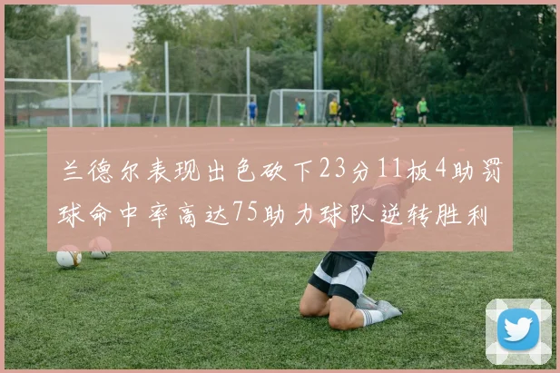 兰德尔表现出色砍下23分11板4助罚球命中率高达75助力球队逆转胜利