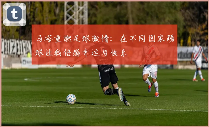 马塔重燃足球激情：在不同国家踢球让我倍感幸运与快乐