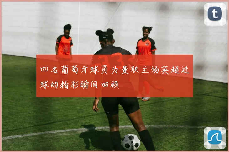 四名葡萄牙球员为曼联主场英超进球的精彩瞬间回顾