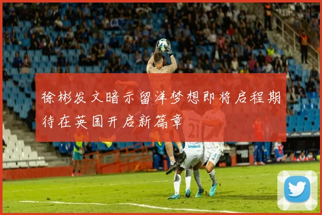 徐彬发文暗示留洋梦想即将启程期待在英国开启新篇章