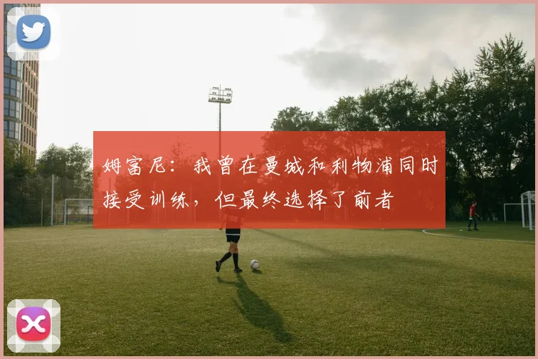 姆富尼：我曾在曼城和利物浦同时接受训练，但最终选择了前者