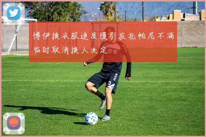 博伊换衣服速度慢引发孔帕尼不满临时取消换人决定