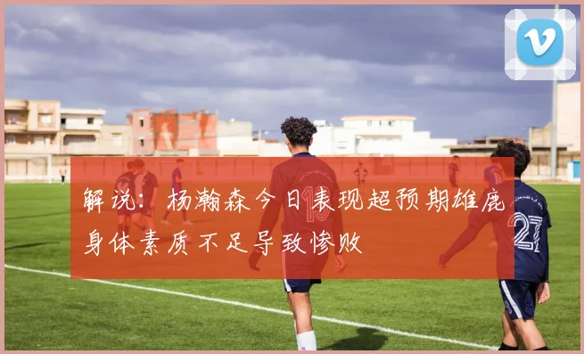 解说：杨瀚森今日表现超预期雄鹿身体素质不足导致惨败
