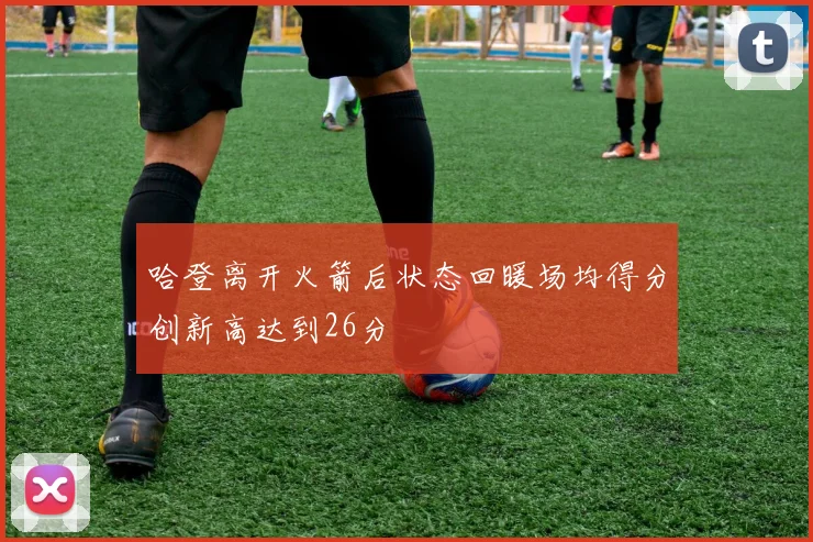 哈登离开火箭后状态回暖场均得分创新高达到26分