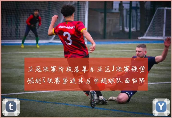 亚冠联赛阶段落幕东亚区J联赛强势崛起K联赛紧追其后中超球队面临降级危机