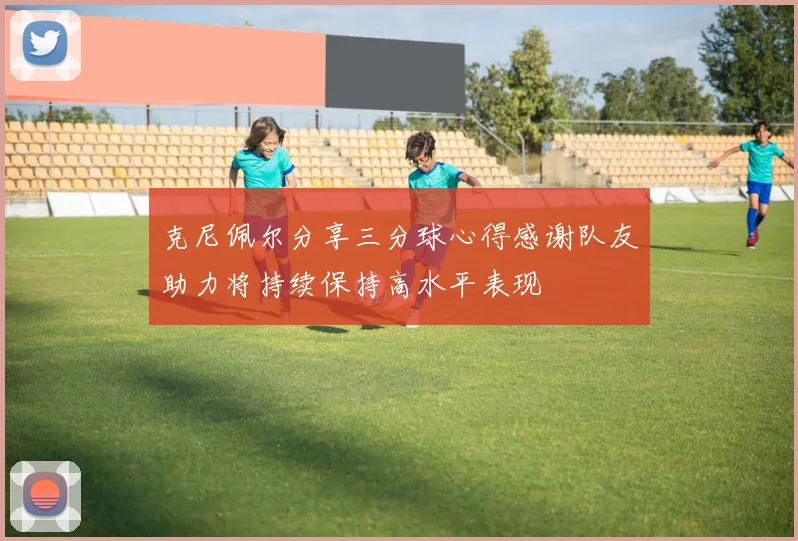克尼佩尔分享三分球心得感谢队友助力将持续保持高水平表现