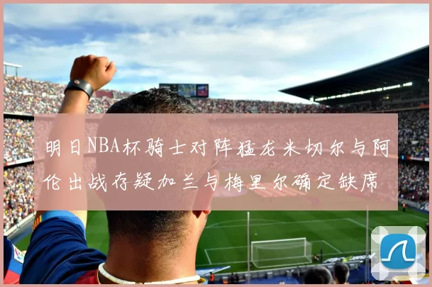 明日NBA杯骑士对阵猛龙米切尔与阿伦出战存疑加兰与梅里尔确定缺席