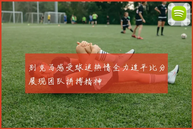 别克马感受球迷热情全力追平比分展现团队拼搏精神
