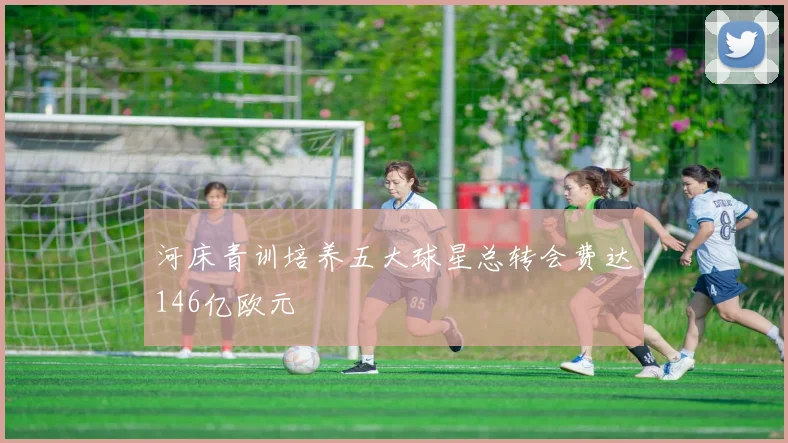 河床青训培养五大球星总转会费达146亿欧元