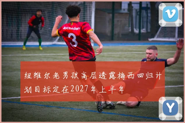 纽维尔老男孩高层透露梅西回归计划目标定在2027年上半年