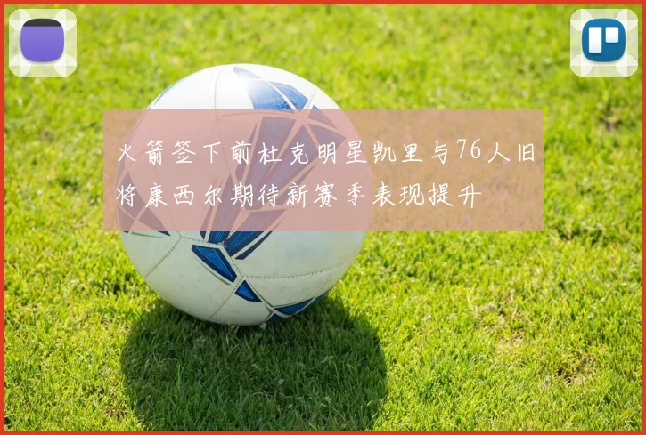 火箭签下前杜克明星凯里与76人旧将康西尔期待新赛季表现提升