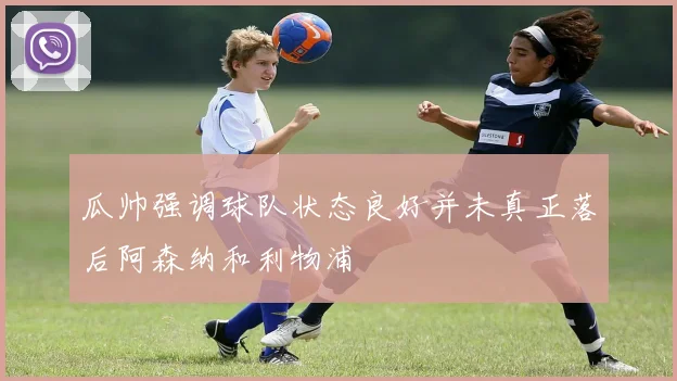 瓜帅强调球队状态良好并未真正落后阿森纳和利物浦