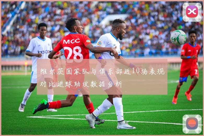 维尔茨国家队与俱乐部近10场表现对比进球助攻数据分析