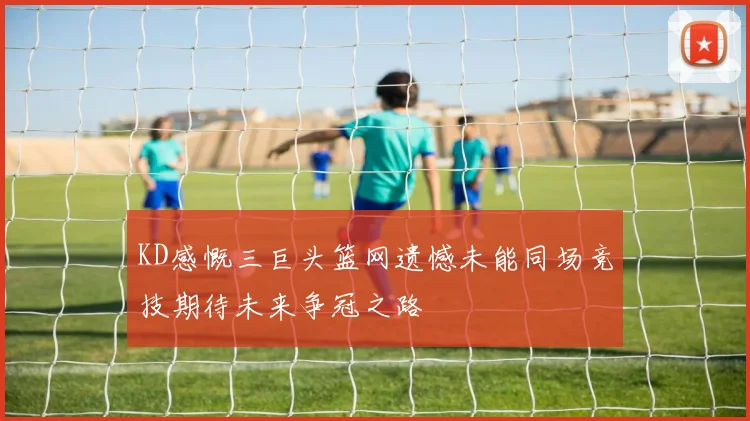 KD感慨三巨头篮网遗憾未能同场竞技期待未来争冠之路