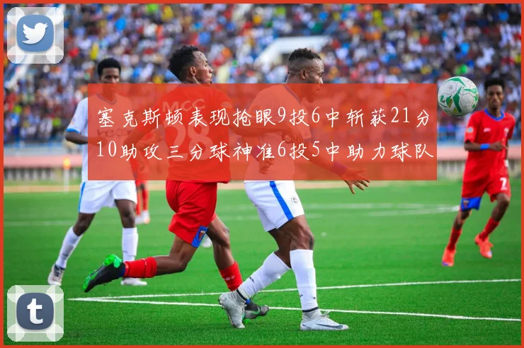 塞克斯顿表现抢眼9投6中斩获21分10助攻三分球神准6投5中助力球队胜利