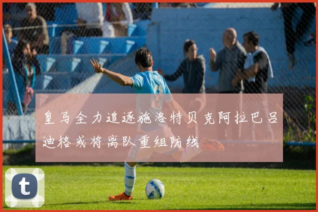 皇马全力追逐施洛特贝克阿拉巴吕迪格或将离队重组防线