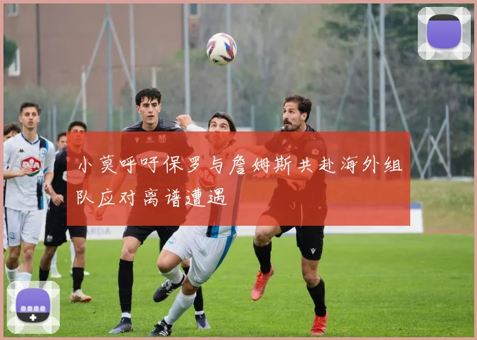 小莫呼吁保罗与詹姆斯共赴海外组队应对离谱遭遇