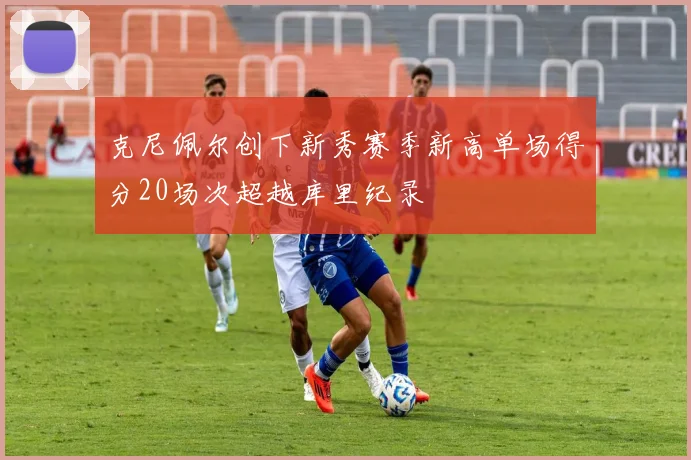 克尼佩尔创下新秀赛季新高单场得分20场次超越库里纪录