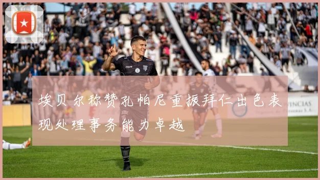 埃贝尔称赞孔帕尼重振拜仁出色表现处理事务能力卓越