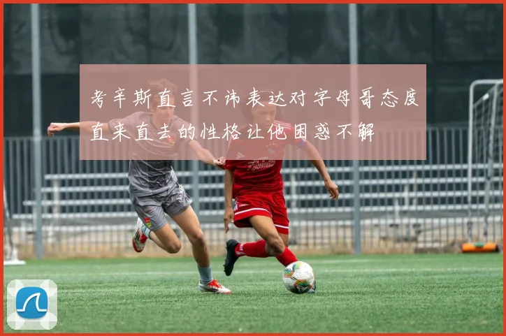 考辛斯直言不讳表达对字母哥态度直来直去的性格让他困惑不解