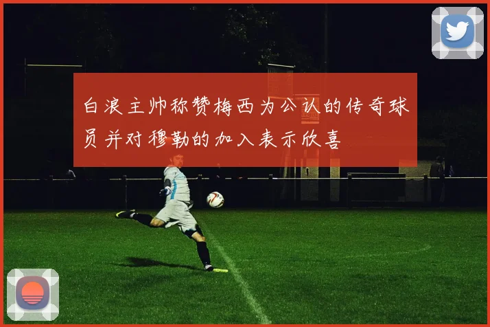 白浪主帅称赞梅西为公认的传奇球员并对穆勒的加入表示欣喜