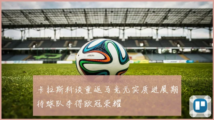 卡拉斯科谈重返马竞无实质进展期待球队夺得欧冠荣耀