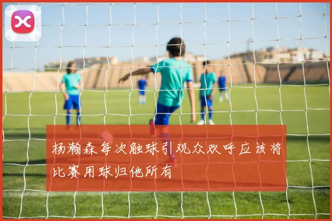 杨瀚森每次触球引观众欢呼应该将比赛用球归他所有