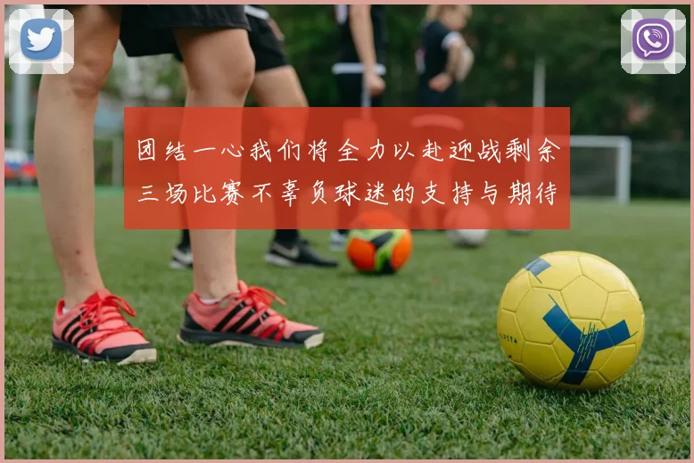 团结一心我们将全力以赴迎战剩余三场比赛不辜负球迷的支持与期待