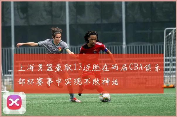 上海男篮豪取13连胜在两届CBA俱乐部杯赛事中实现不败神话